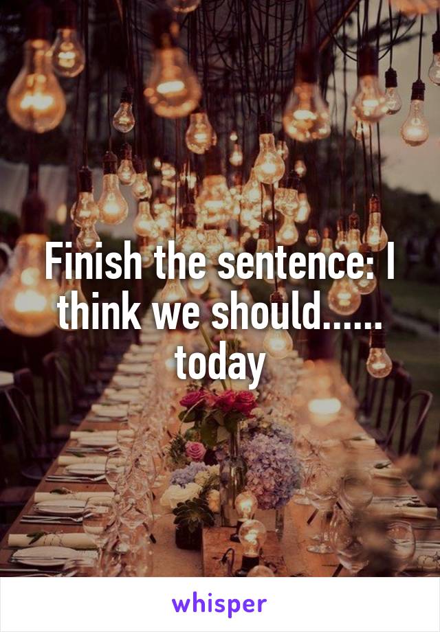 Finish the sentence: I think we should...... today