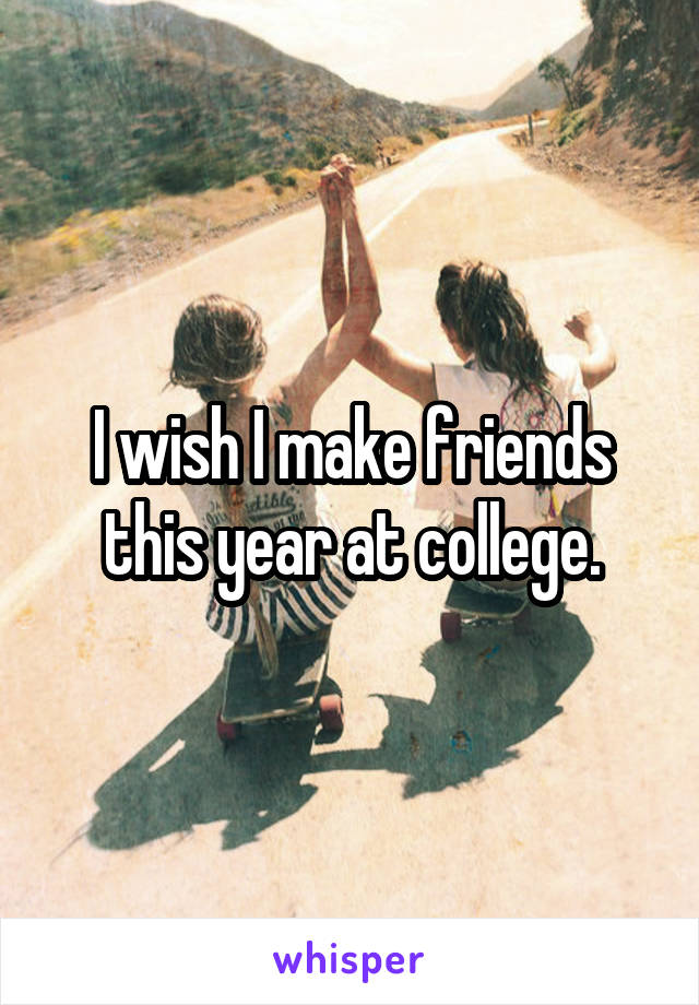 I wish I make friends this year at college.