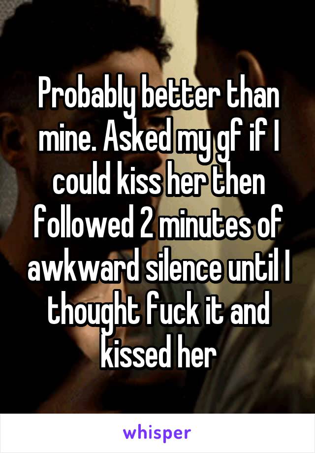 Probably better than mine. Asked my gf if I could kiss her then followed 2 minutes of awkward silence until I thought fuck it and kissed her