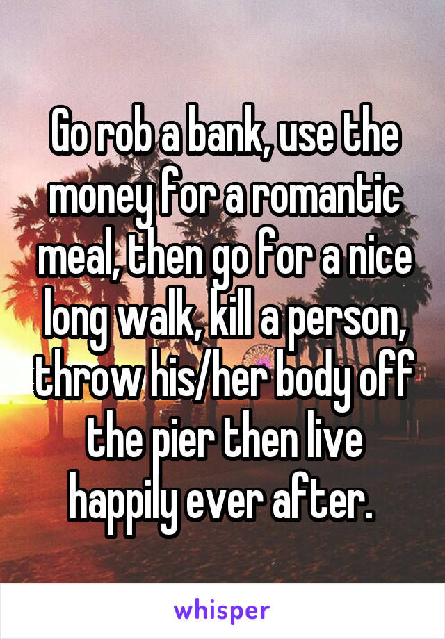 Go rob a bank, use the money for a romantic meal, then go for a nice long walk, kill a person, throw his/her body off the pier then live happily ever after. 