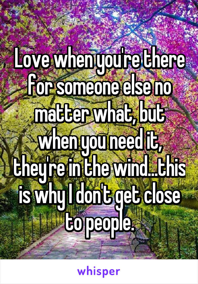 Love when you're there for someone else no matter what, but when you need it, they're in the wind...this is why I don't get close to people.