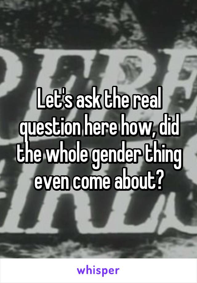 Let's ask the real question here how, did the whole gender thing even come about?