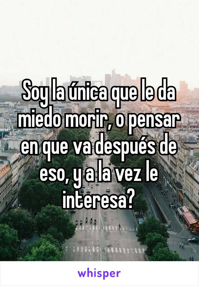 Soy la única que le da miedo morir, o pensar en que va después de eso, y a la vez le interesa?