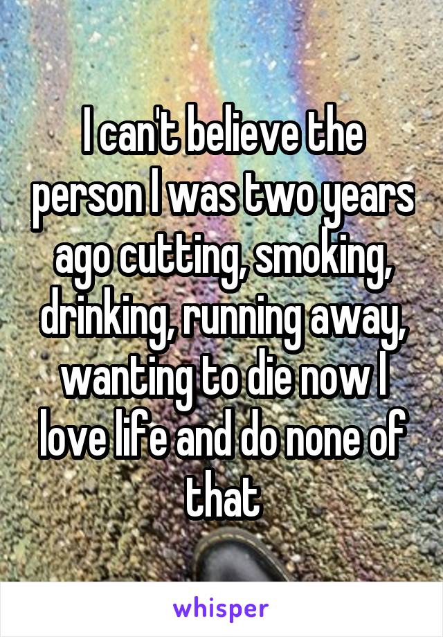 I can't believe the person I was two years ago cutting, smoking, drinking, running away, wanting to die now I love life and do none of that