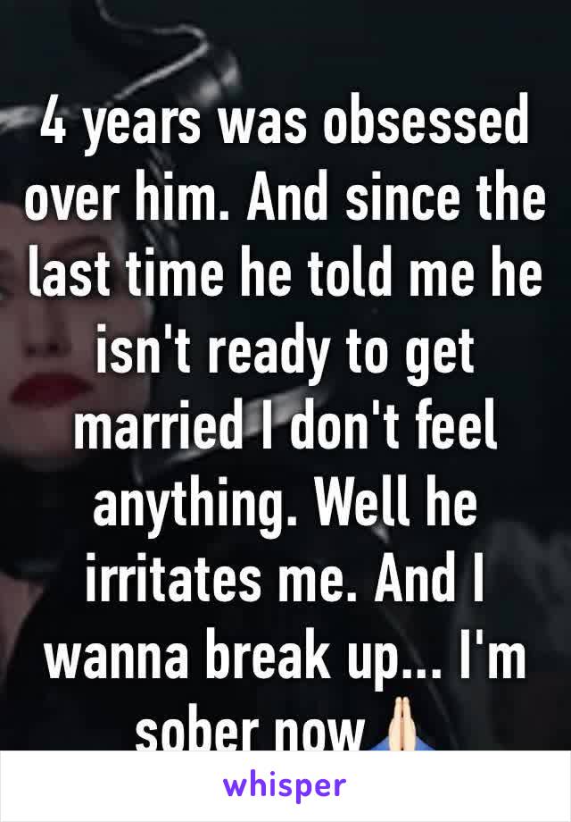 4 years was obsessed over him. And since the last time he told me he isn't ready to get married I don't feel anything. Well he irritates me. And I wanna break up... I'm sober now🙏🏻