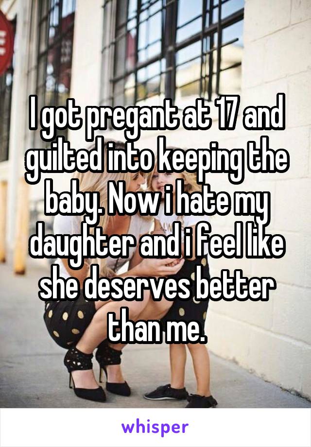 I got pregant at 17 and guilted into keeping the baby. Now i hate my daughter and i feel like she deserves better than me.