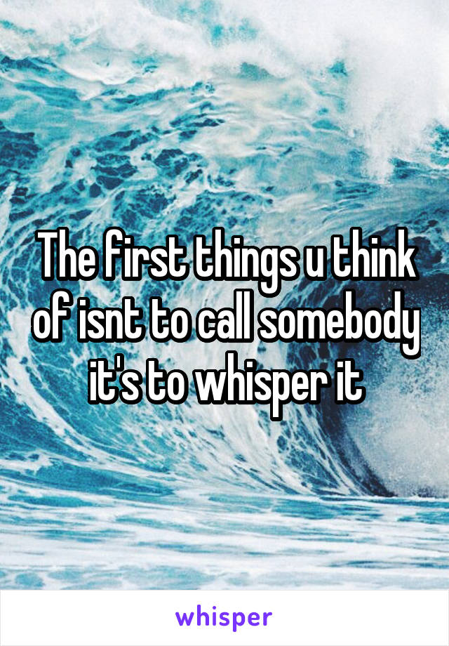 The first things u think of isnt to call somebody it's to whisper it