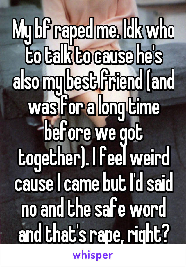 My bf raped me. Idk who to talk to cause he's also my best friend (and was for a long time before we got together). I feel weird cause I came but I'd said no and the safe word and that's rape, right?