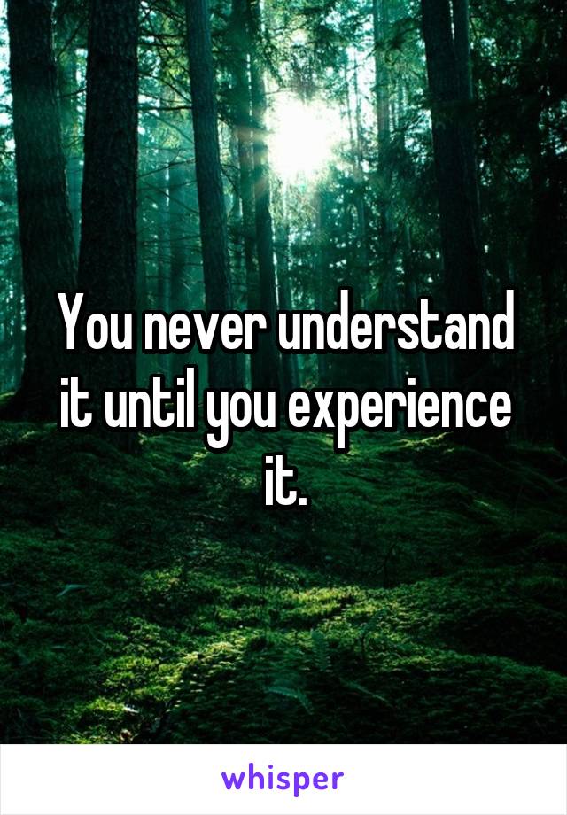 You never understand it until you experience it.