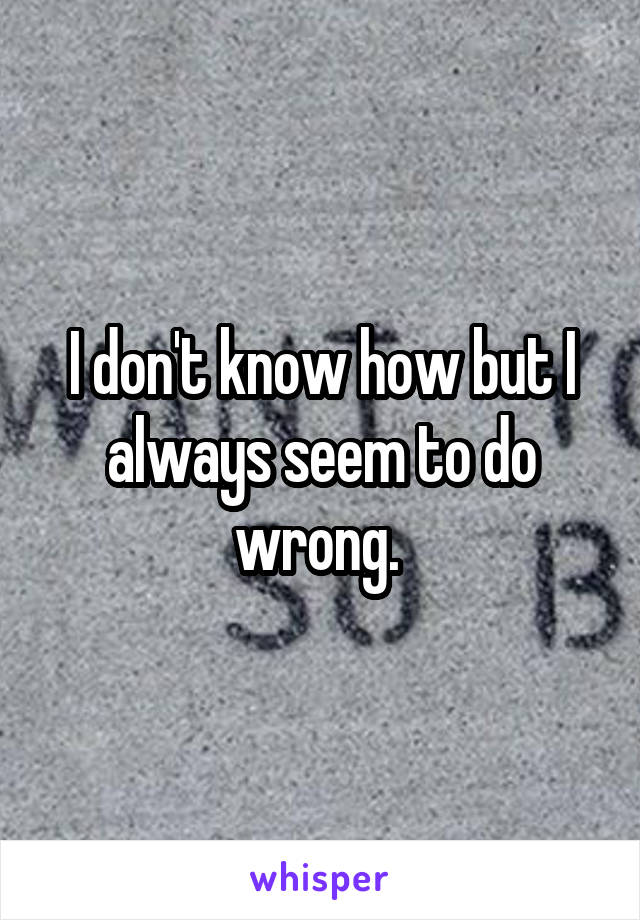 I don't know how but I always seem to do wrong. 