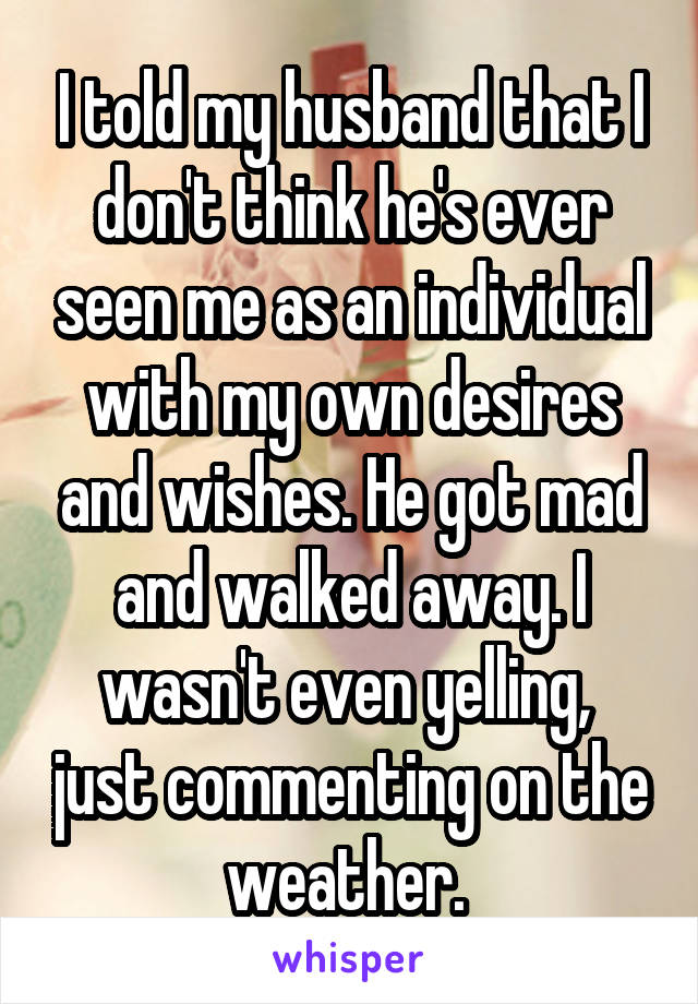 I told my husband that I don't think he's ever seen me as an individual with my own desires and wishes. He got mad and walked away. I wasn't even yelling,  just commenting on the weather. 