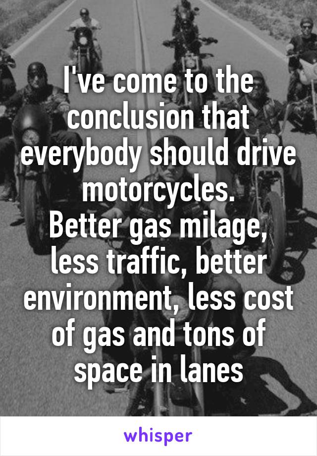 I've come to the conclusion that everybody should drive motorcycles.
Better gas milage, less traffic, better environment, less cost of gas and tons of space in lanes