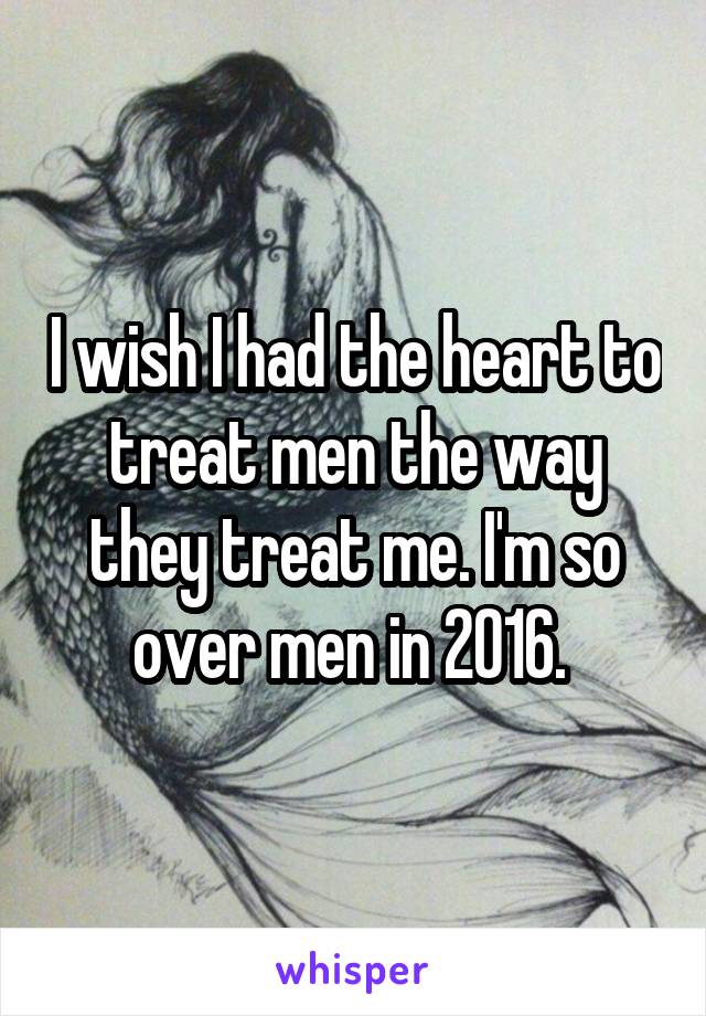 I wish I had the heart to treat men the way they treat me. I'm so over men in 2016. 