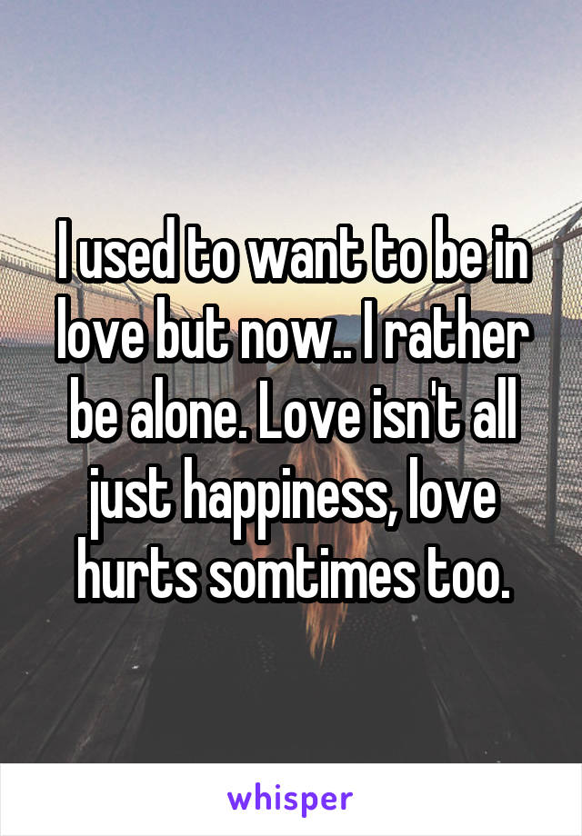 I used to want to be in love but now.. I rather be alone. Love isn't all just happiness, love hurts somtimes too.