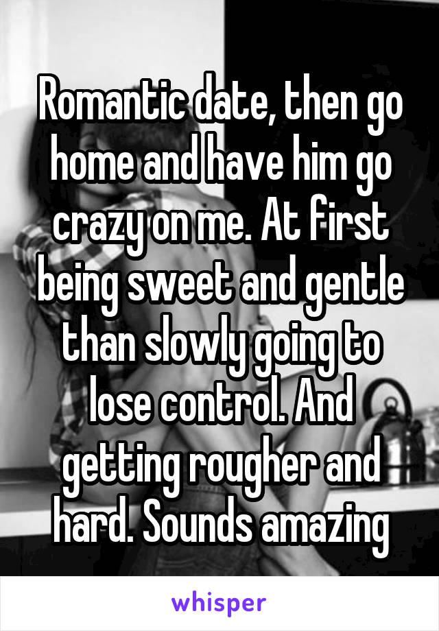 Romantic date, then go home and have him go crazy on me. At first being sweet and gentle than slowly going to lose control. And getting rougher and hard. Sounds amazing