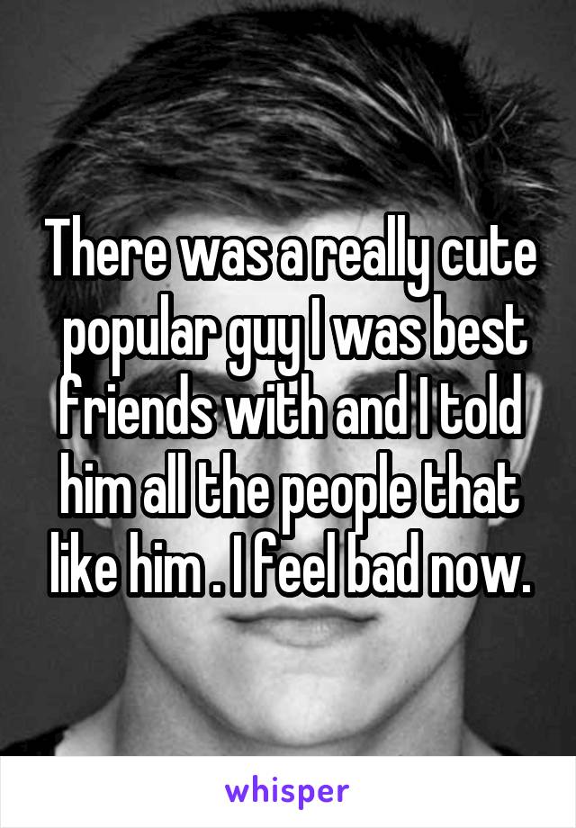 There was a really cute  popular guy I was best friends with and I told him all the people that like him . I feel bad now.