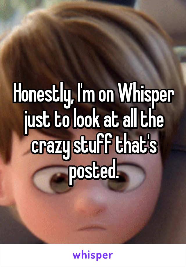 Honestly, I'm on Whisper just to look at all the crazy stuff that's posted.