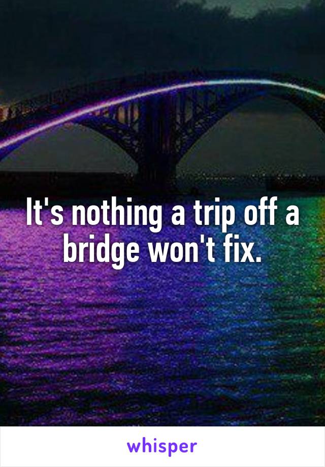 It's nothing a trip off a bridge won't fix.