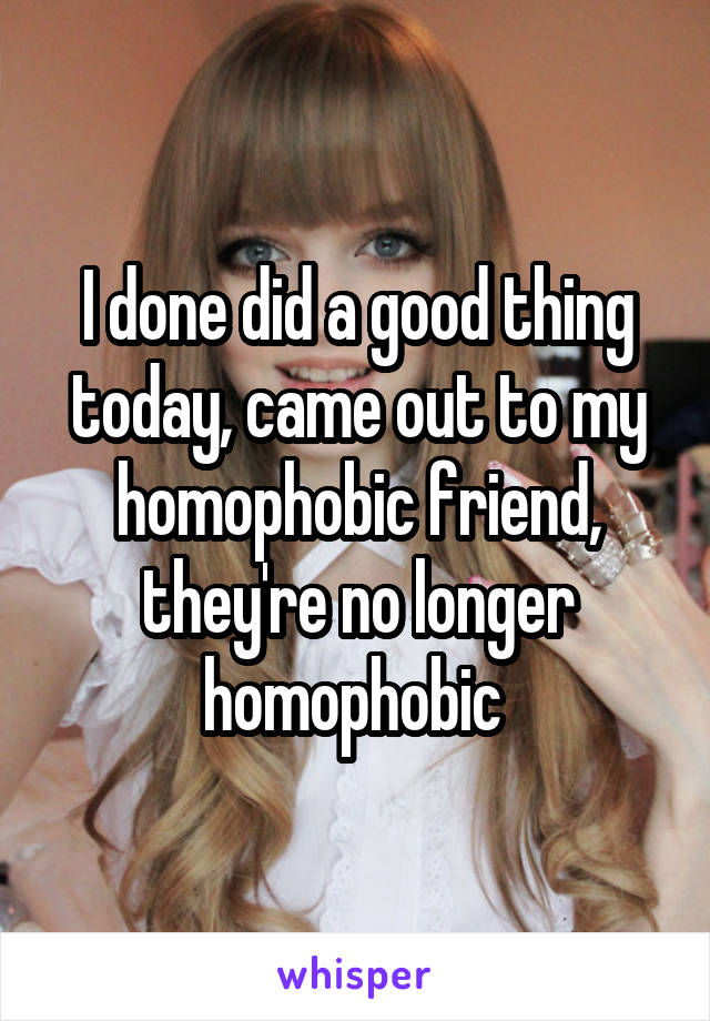 I done did a good thing today, came out to my homophobic friend, they're no longer homophobic 