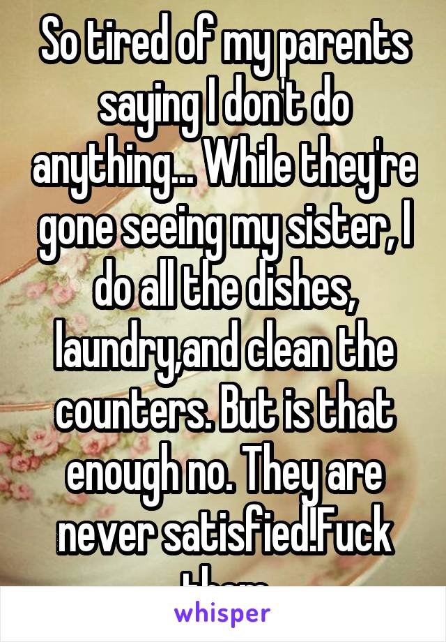 So tired of my parents saying I don't do anything... While they're gone seeing my sister, I do all the dishes, laundry,and clean the counters. But is that enough no. They are never satisfied!Fuck them