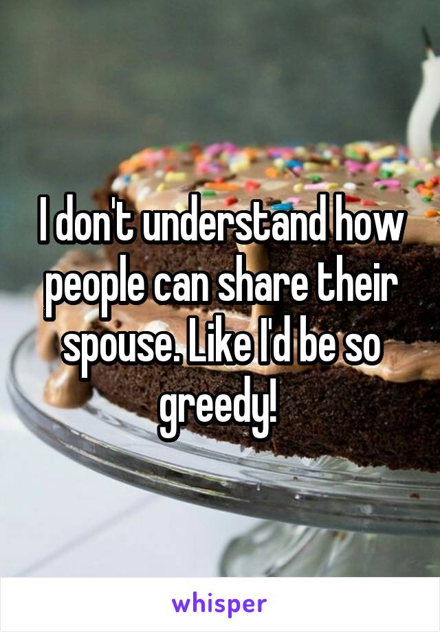 I don't understand how people can share their spouse. Like I'd be so greedy! 