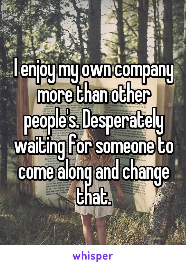 I enjoy my own company more than other people's. Desperately waiting for someone to come along and change that.