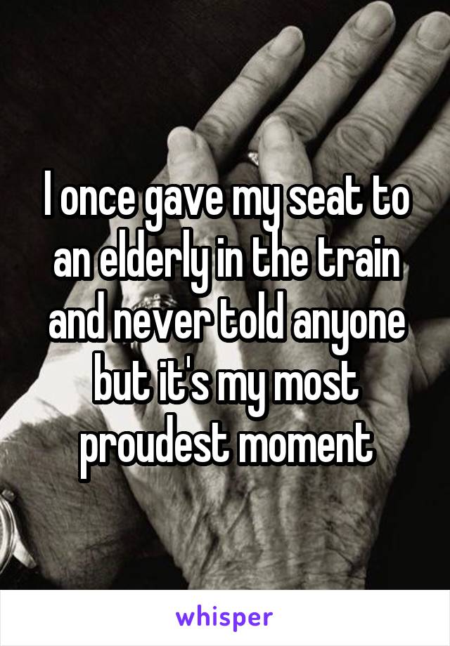 I once gave my seat to an elderly in the train and never told anyone but it's my most proudest moment