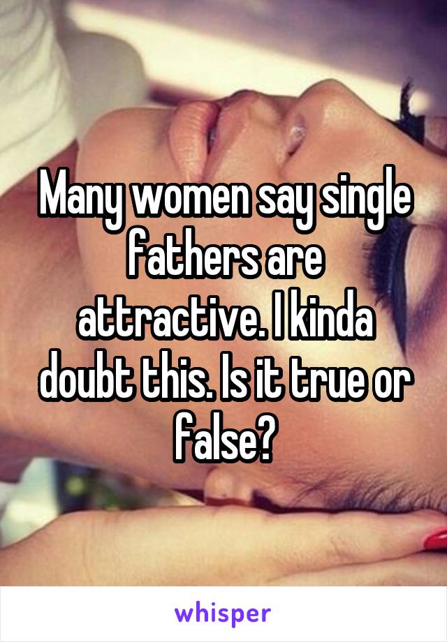 Many women say single fathers are attractive. I kinda doubt this. Is it true or false?