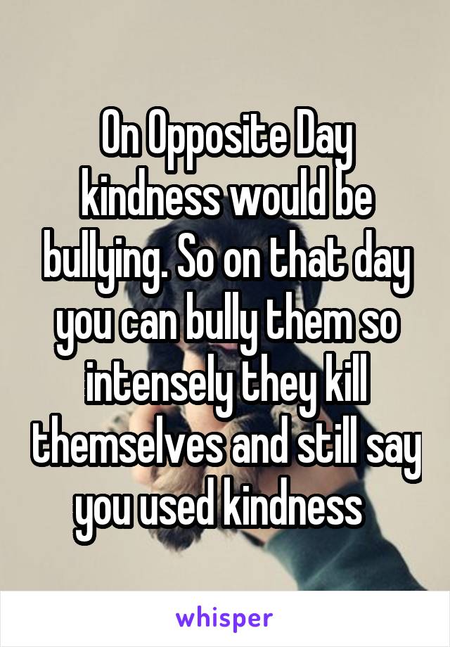 On Opposite Day kindness would be bullying. So on that day you can bully them so intensely they kill themselves and still say you used kindness  