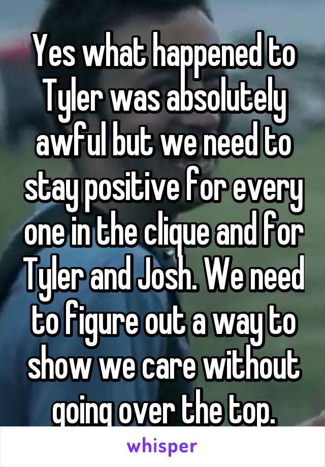 Yes what happened to Tyler was absolutely awful but we need to stay positive for every one in the clique and for Tyler and Josh. We need to figure out a way to show we care without going over the top.