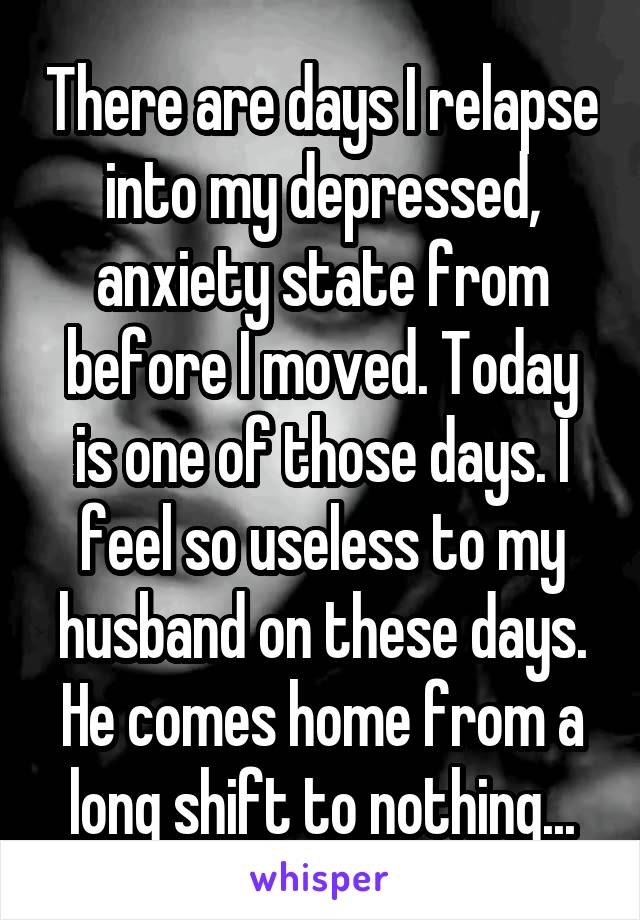 There are days I relapse into my depressed, anxiety state from before I moved. Today is one of those days. I feel so useless to my husband on these days. He comes home from a long shift to nothing...