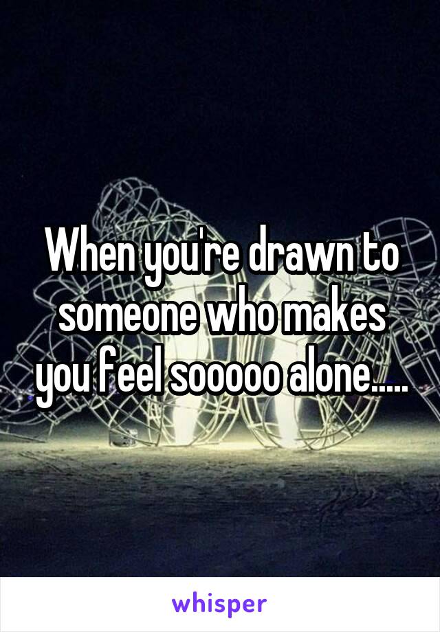 When you're drawn to someone who makes you feel sooooo alone.....