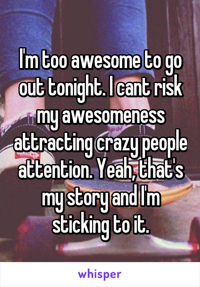 I'm too awesome to go out tonight. I cant risk my awesomeness attracting crazy people attention. Yeah, that's my story and I'm sticking to it.