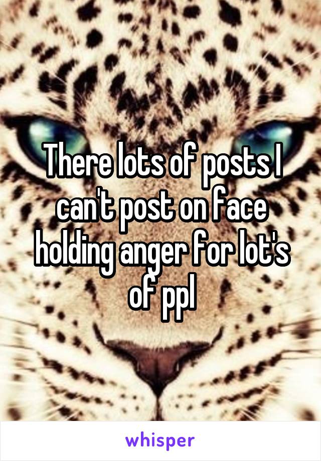 There lots of posts I can't post on face holding anger for lot's of ppl