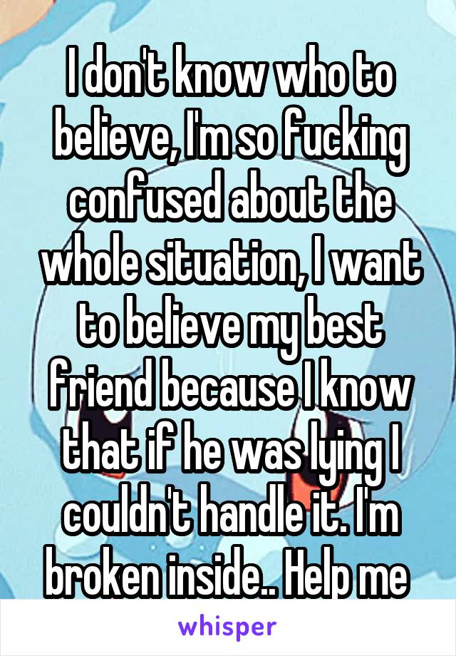 I don't know who to believe, I'm so fucking confused about the whole situation, I want to believe my best friend because I know that if he was lying I couldn't handle it. I'm broken inside.. Help me 