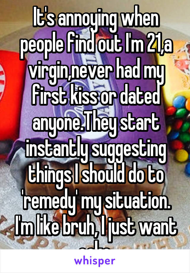 It's annoying when people find out I'm 21,a virgin,never had my first kiss or dated anyone.They start instantly suggesting things I should do to 'remedy' my situation. I'm like bruh, I just want cake.