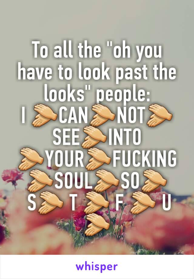 To all the "oh you have to look past the looks" people:
I 👏CAN👏NOT👏 SEE👏INTO 👏YOUR👏FUCKING👏SOUL👏SO👏
 S👏 T 👏 F 👏 U 👏
