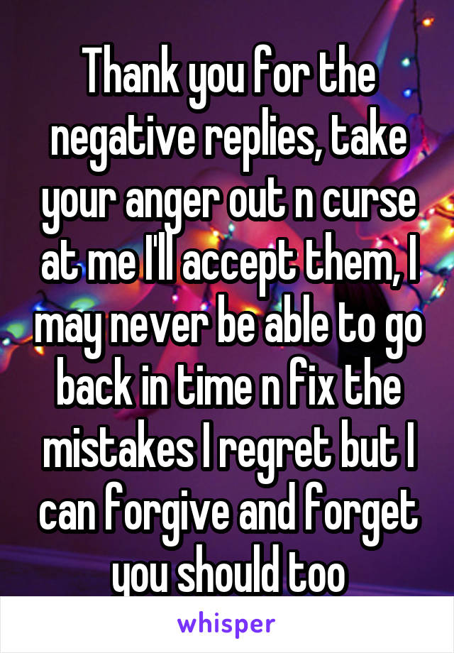 Thank you for the negative replies, take your anger out n curse at me I'll accept them, I may never be able to go back in time n fix the mistakes I regret but I can forgive and forget you should too