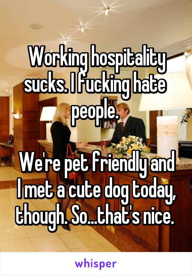 Working hospitality sucks. I fucking hate  people. 

We're pet friendly and I met a cute dog today, though. So...that's nice. 