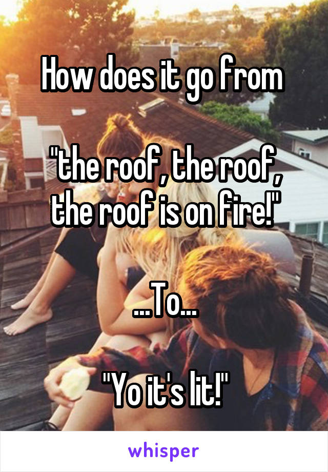 How does it go from 

"the roof, the roof, the roof is on fire!"

...To...

"Yo it's lit!"