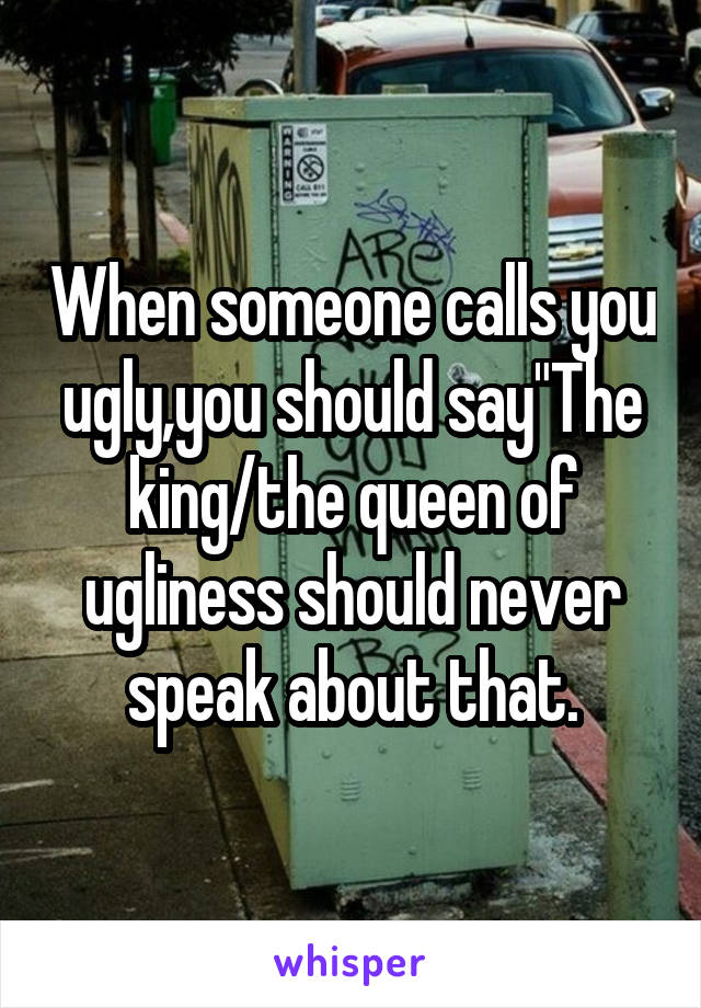 When someone calls you ugly,you should say"The king/the queen of ugliness should never speak about that.