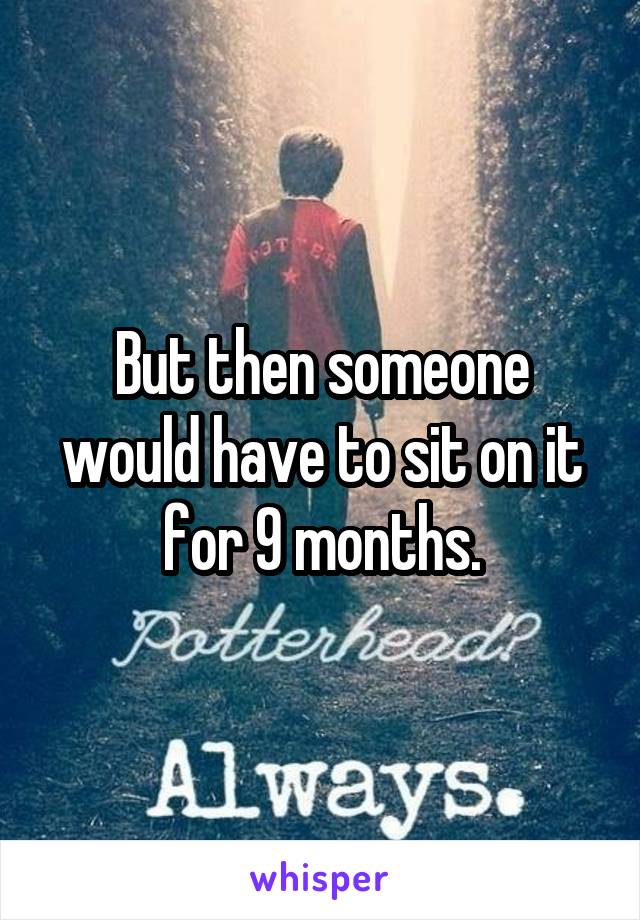But then someone would have to sit on it for 9 months.