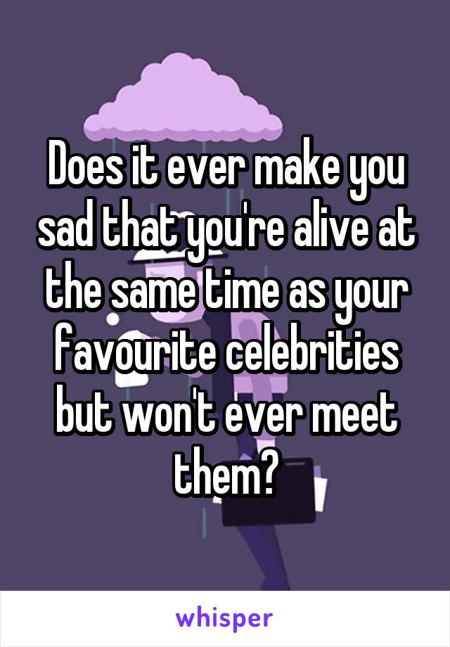 Does it ever make you sad that you're alive at the same time as your favourite celebrities but won't ever meet them?