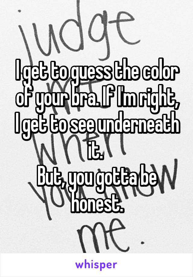 I get to guess the color of your bra. If I'm right, I get to see underneath it. 
But, you gotta be honest.