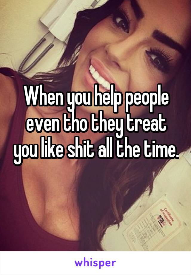 When you help people even tho they treat you like shit all the time. 