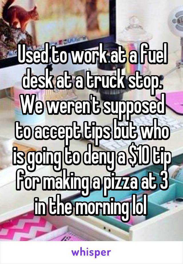 Used to work at a fuel desk at a truck stop. We weren't supposed to accept tips but who is going to deny a $10 tip for making a pizza at 3 in the morning lol 