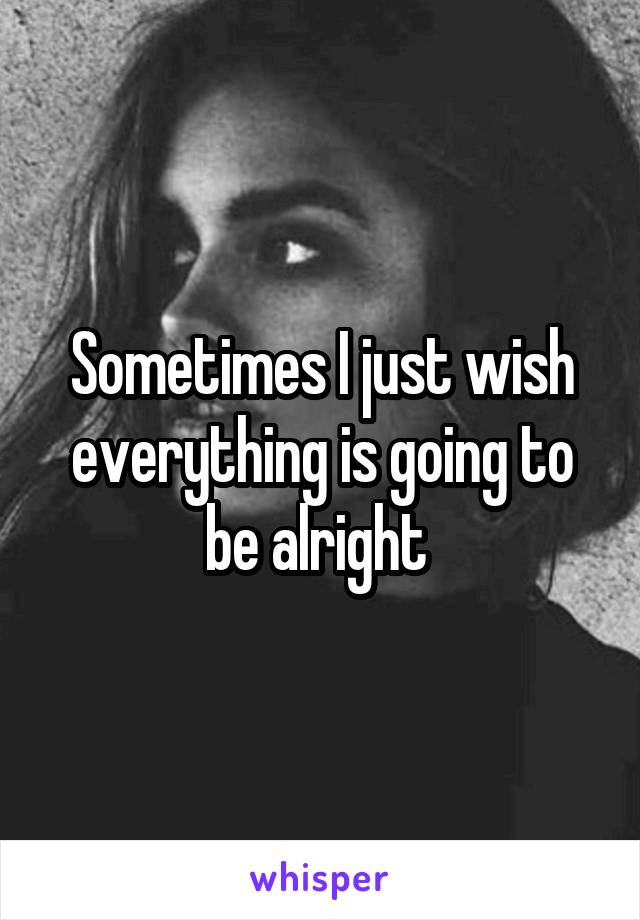 Sometimes I just wish everything is going to be alright 