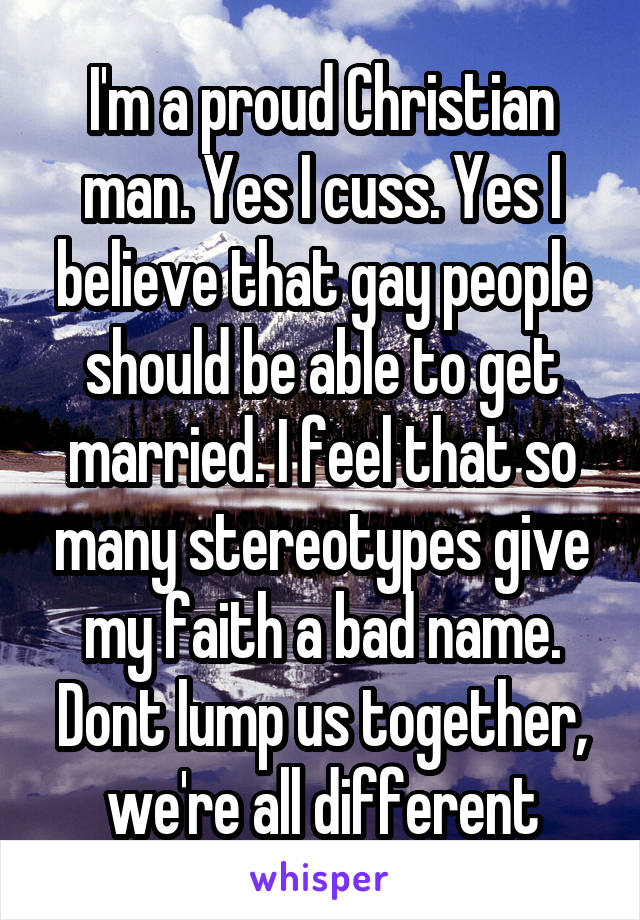 I'm a proud Christian man. Yes I cuss. Yes I believe that gay people should be able to get married. I feel that so many stereotypes give my faith a bad name. Dont lump us together, we're all different