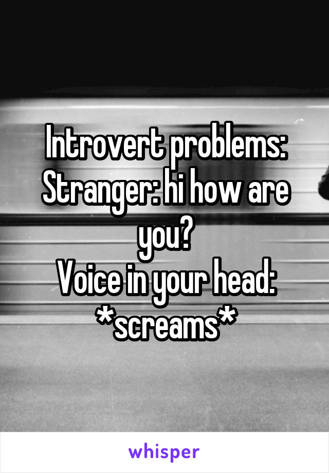 Introvert problems:
Stranger: hi how are you?
Voice in your head: *screams*