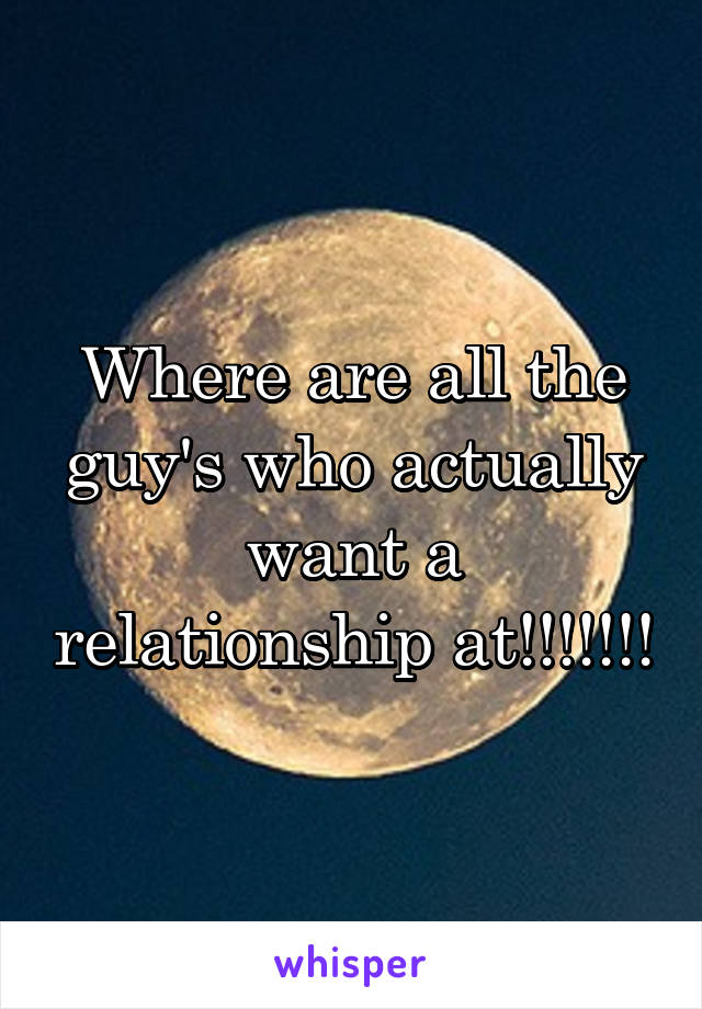 Where are all the guy's who actually want a relationship at!!!!!!!